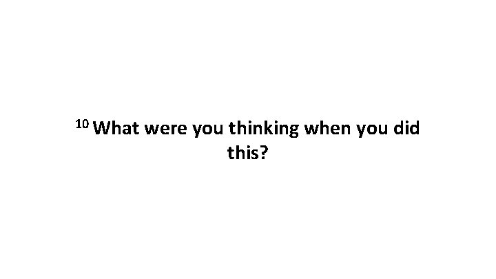 10 What were you thinking when you did this? 