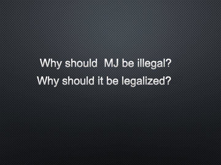 WHY SHOULD MJ BE ILLEGAL? WHY SHOULD IT BE LEGALIZED? 