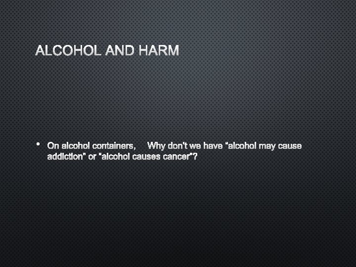 ALCOHOL AND HARM • ON ALCOHOL CONTAINERS, WHY DON’T WE HAVE “ALCOHOL MAY CAUSE