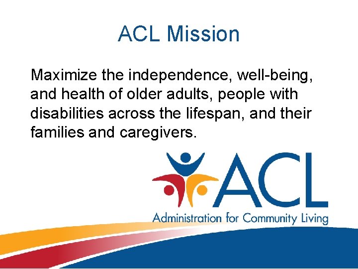 ACL Mission Maximize the independence, well-being, and health of older adults, people with disabilities