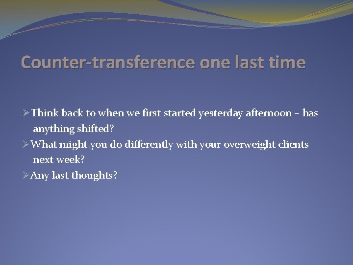 Counter-transference one last time ØThink back to when we first started yesterday afternoon –