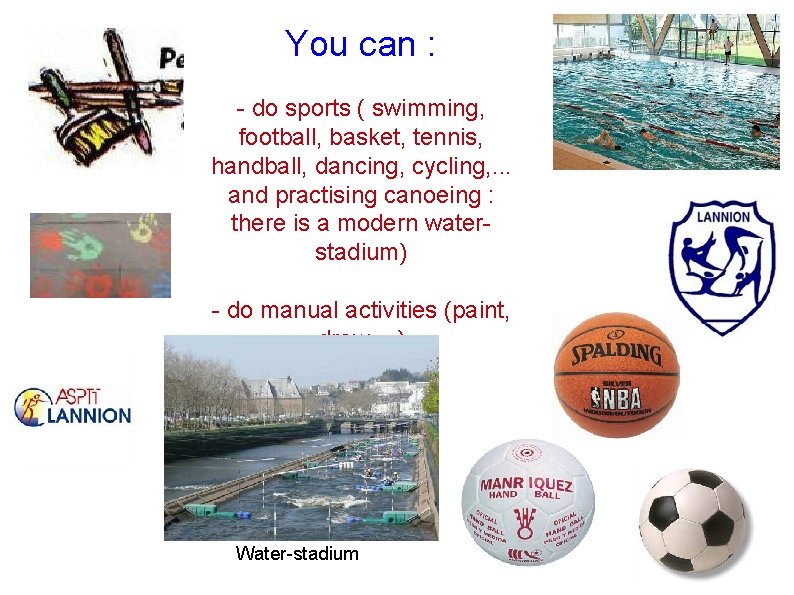 You can : - do sports ( swimming, football, basket, tennis, handball, dancing, cycling,