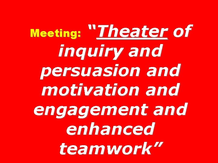 “Theater of inquiry and persuasion and motivation and engagement and enhanced teamwork” Meeting: 