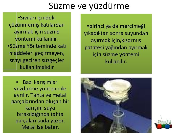 Süzme ve yüzdürme • Sıvıları içindeki çözünmemiş katılardan ayırmak için süzme yöntemi kullanılır. • Süzme ve yüzdürme • Sıvıları içindeki çözünmemiş katılardan ayırmak için süzme yöntemi kullanılır. •
