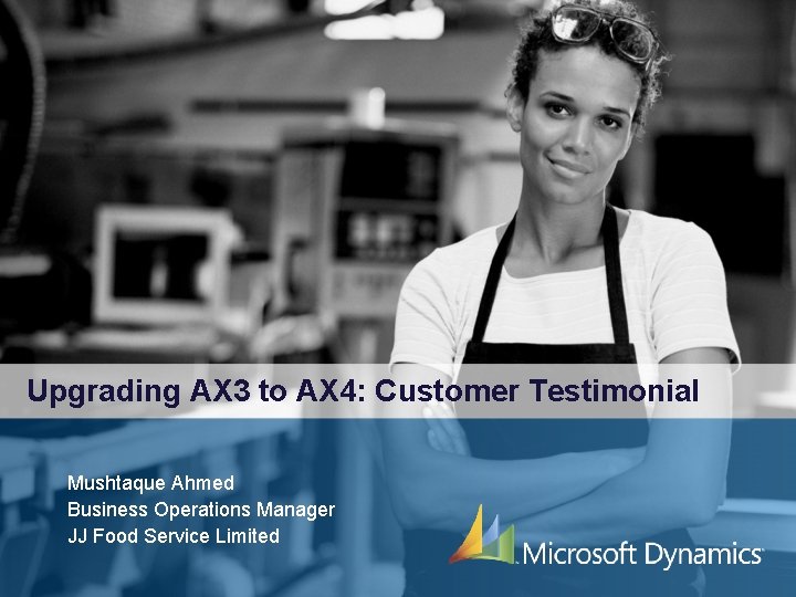 Upgrading AX 3 to AX 4: Customer Testimonial Mushtaque Ahmed Business Operations Manager JJ