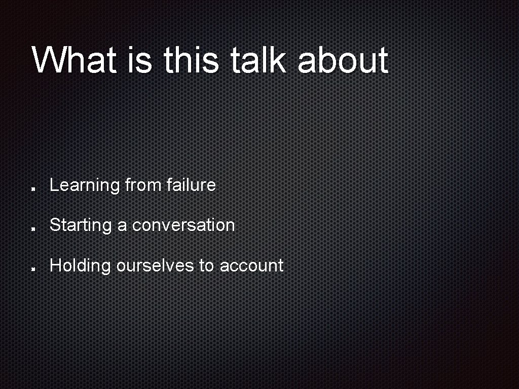 What is this talk about Learning from failure Starting a conversation Holding ourselves to