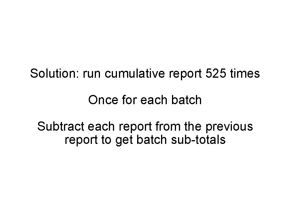 Solution: run cumulative report 525 times Once for each batch Subtract each report from