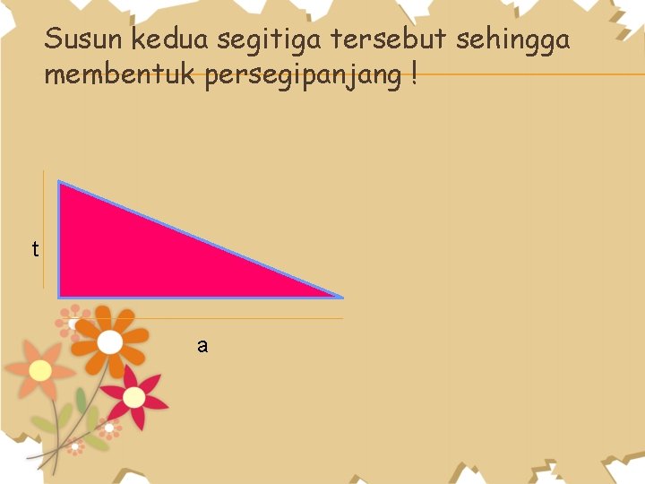 Susun kedua segitiga tersebut sehingga membentuk persegipanjang ! t a 