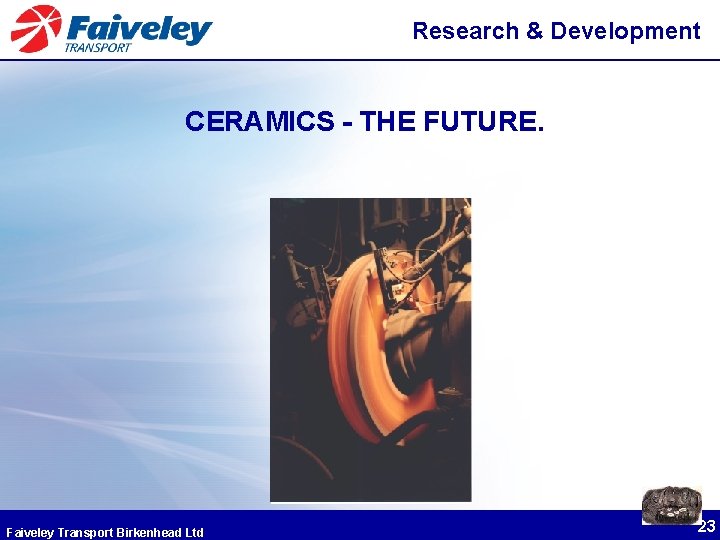 Research & Development CERAMICS - THE FUTURE. Faiveley Transport Birkenhead Ltd 23 