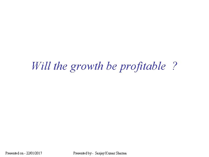 Will the growth be profitable ? Presented on - 22/01/2017 Presented by - Sanjay