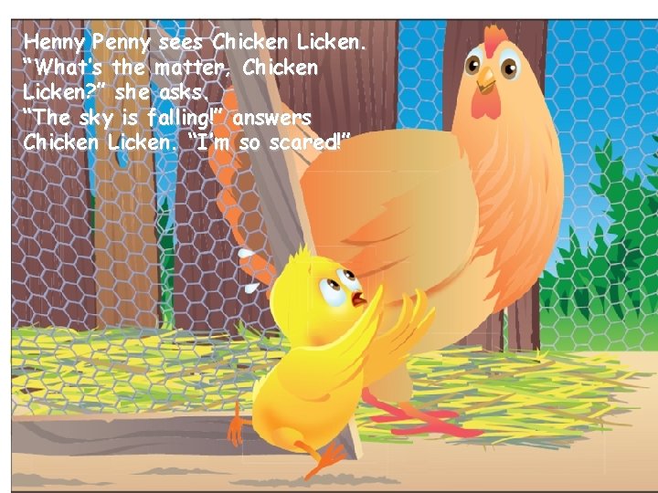 Henny Penny sees Chicken Licken. “What’s the matter, Chicken Licken? ” she asks. “The