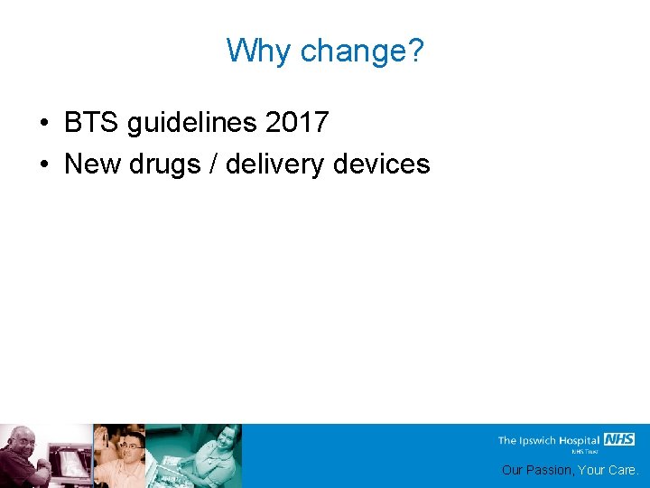 Why change? • BTS guidelines 2017 • New drugs / delivery devices Our Passion,