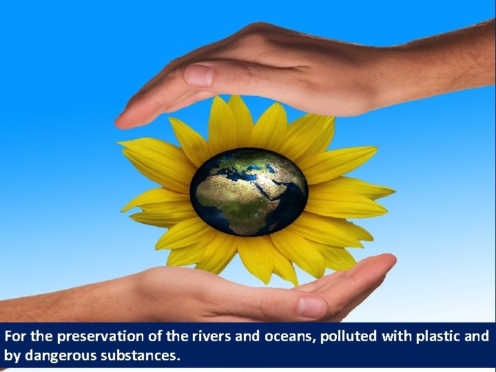 For the preservation of the rivers and oceans, polluted with plastic and by dangerous