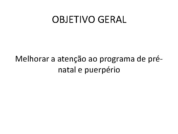 OBJETIVO GERAL Melhorar a atenção ao programa de prénatal e puerpério 