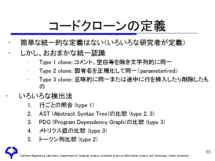 コードクローンの定義 • • 簡単な統一的な定義はない（いろいろな研究者が定義） しかし、おおまかな統一認識 • • Type 1 clone: コメント、空白等を除き文字列的に同一 Type 2 clone: