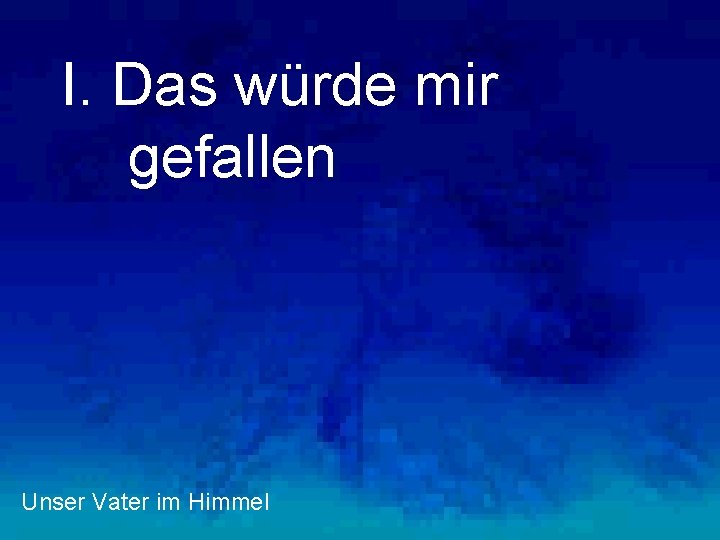 I. Das würde mir gefallen Unser Vater im Himmel 