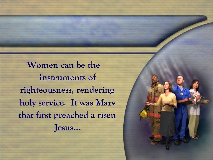 Women can be the instruments of righteousness, rendering holy service. It was Mary that