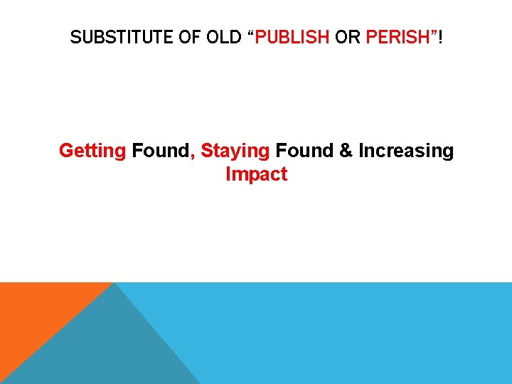 SUBSTITUTE OF OLD “PUBLISH OR PERISH”! Getting Found, Staying Found & Increasing Impact 