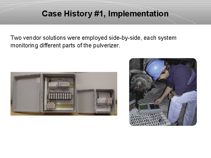 Case History #1, Implementation Two vendor solutions were employed side-by-side, each system monitoring different