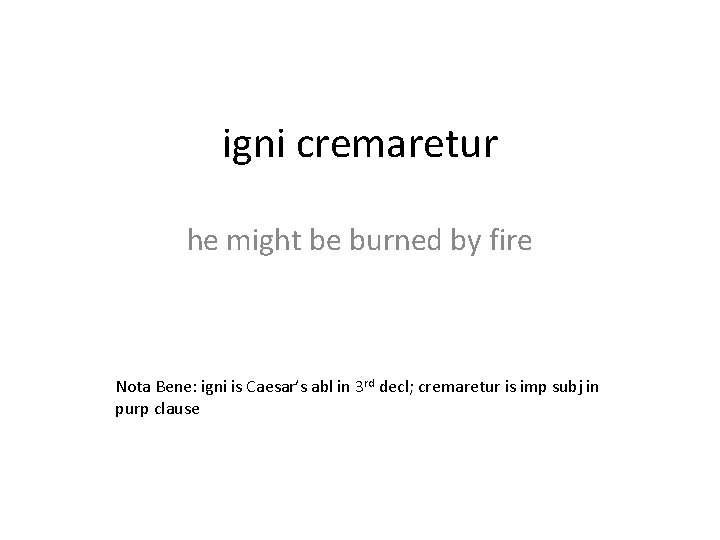 igni cremaretur he might be burned by fire Nota Bene: igni is Caesar’s abl