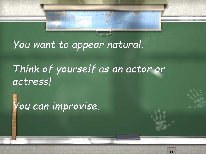 You want to appear natural. Think of yourself as an actor or actress! You