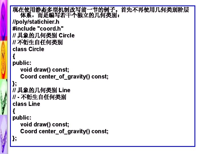 现在使用静态多型机制改写前一节的例子。首先不再使用几何类别阶层 体系，而是编写若干个独立的几何类别： //poly/statichier. h #include "coord. h" // 具象的几何类别 Circle // 不衍生自任何类别 class Circle