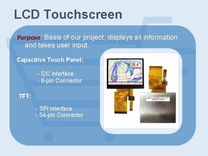 LCD Touchscreen Purpose: Basis of our project, displays all information and takes user input.