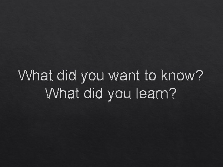 What did you want to know? What did you learn? 