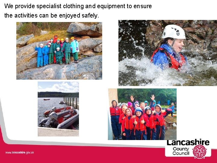 We provide specialist clothing and equipment to ensure the activities can be enjoyed safely.