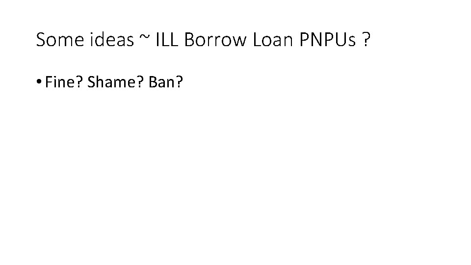 Some ideas ~ ILL Borrow Loan PNPUs ? • Fine? Shame? Ban? 