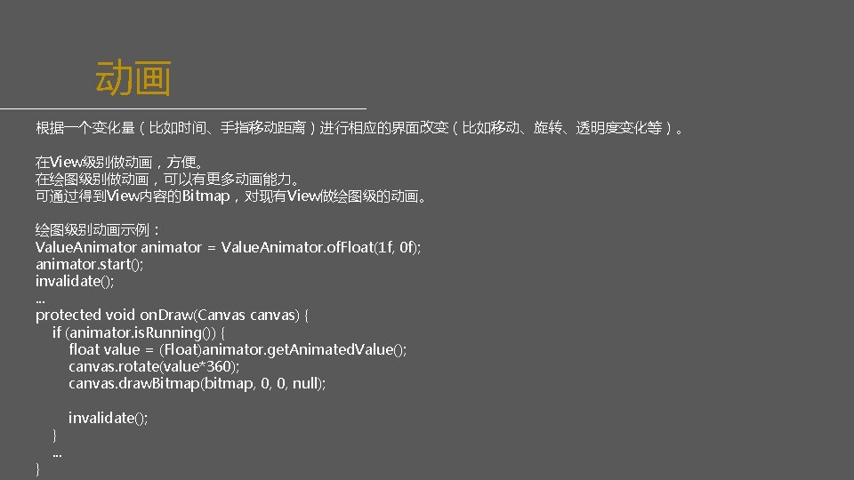 动画 根据一个变化量（比如时间、手指移动距离）进行相应的界面改变（比如移动、旋转、透明度变化等）。 在View级别做动画，方便。 在绘图级别做动画，可以有更多动画能力。 可通过得到View内容的Bitmap，对现有View做绘图级的动画。 绘图级别动画示例： Value. Animator animator = Value. Animator. of. Float(1