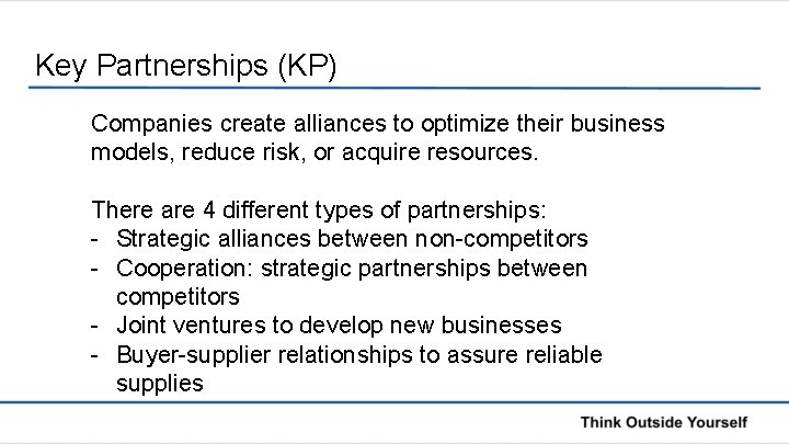 Key Partnerships (KP) Companies create alliances to optimize their business models, reduce risk, or