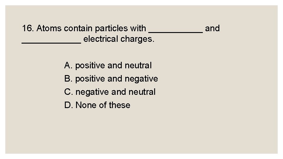 16. Atoms contain particles with ______ and ______ electrical charges. A. positive and neutral