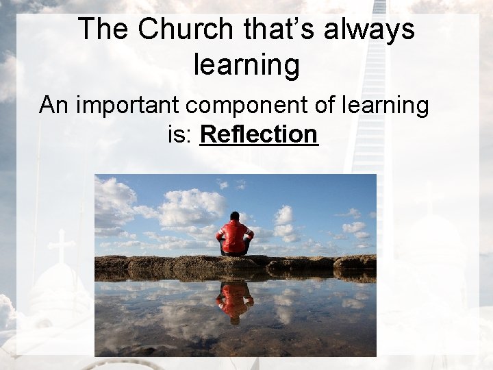 The Church that’s always learning An important component of learning is: Reflection 