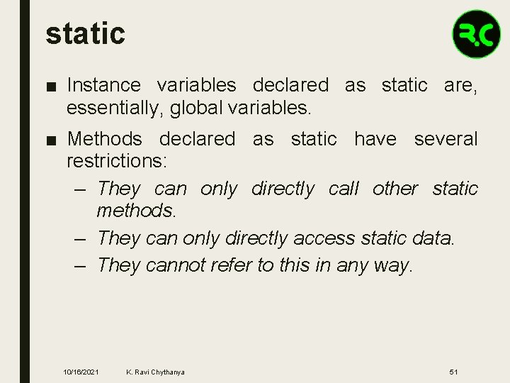 static ■ Instance variables declared as static are, essentially, global variables. ■ Methods declared