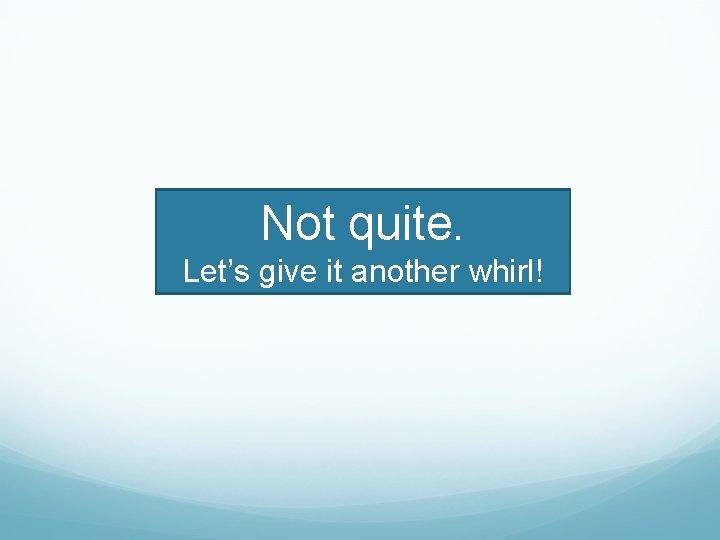 Not quite. Let’s give it another whirl! 