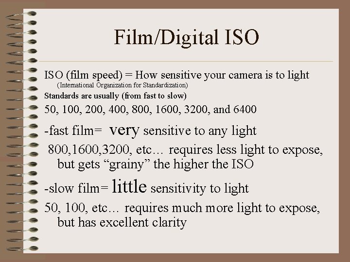 Film/Digital ISO (film speed) = How sensitive your camera is to light (International Organization