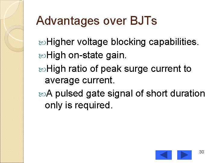 Advantages over BJTs Higher voltage blocking capabilities. High on-state gain. High ratio of peak