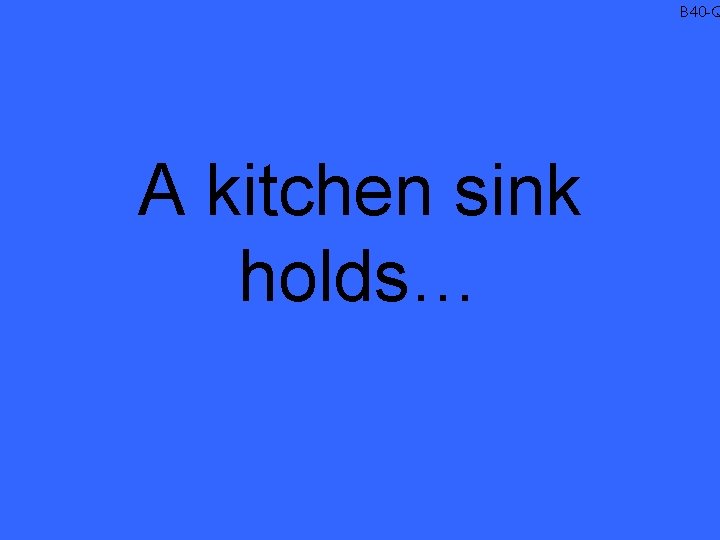 B 40 -Q A kitchen sink holds… 