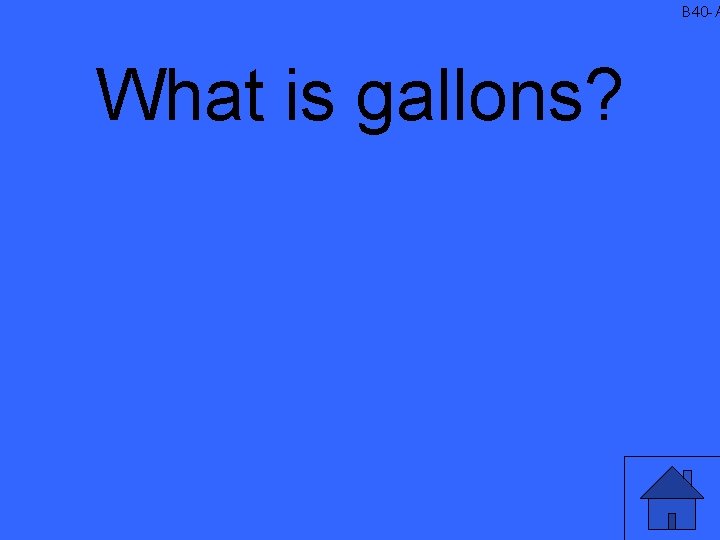 B 40 -A What is gallons? 