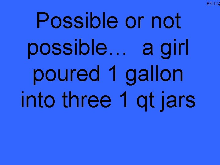 B 50 -Q Possible or not possible… a girl poured 1 gallon into three