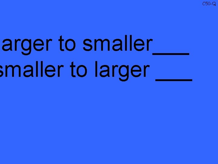 larger to smaller___ smaller to larger ___ C 50 -Q 