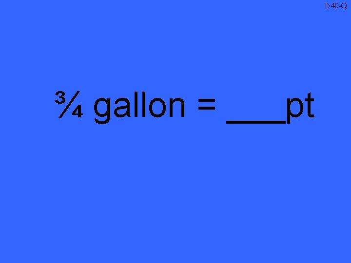 D 40 -Q ¾ gallon = ___pt 