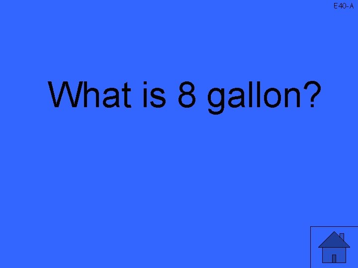 E 40 -A What is 8 gallon? 