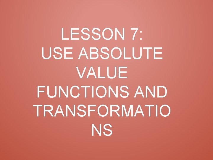 LESSON 7: USE ABSOLUTE VALUE FUNCTIONS AND TRANSFORMATIO NS 