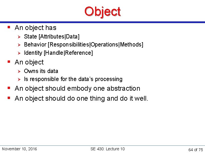 Object § An object has Ø Ø Ø State [Attributes|Data] Behavior [Responsibilities|Operations|Methods] Identity [Handle|Reference]