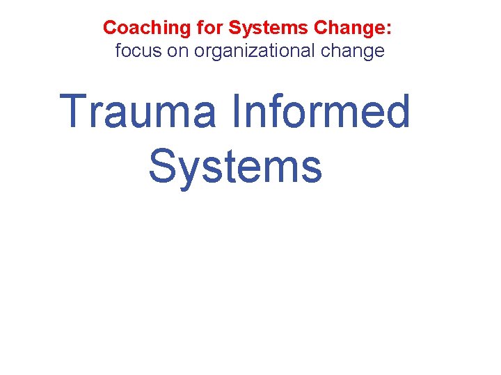 Coaching for Systems Change: focus on organizational change Trauma Informed Systems 