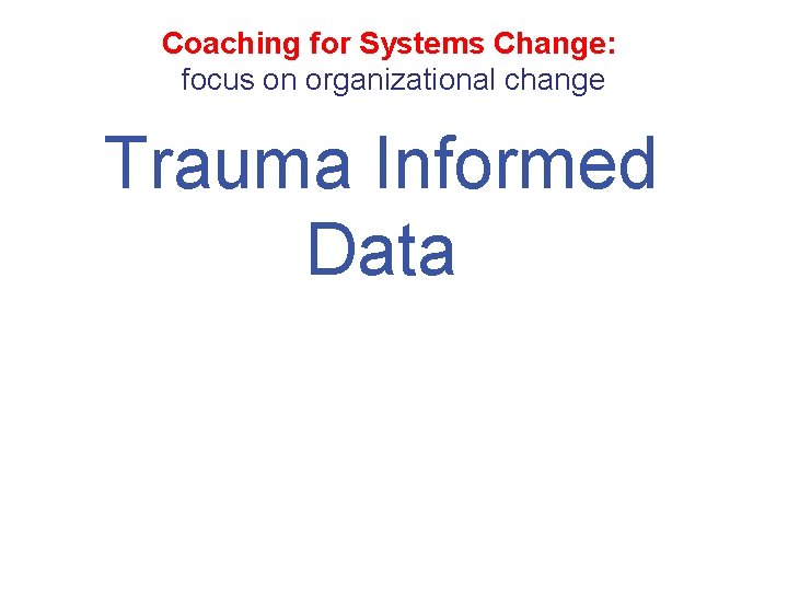 Coaching for Systems Change: focus on organizational change Trauma Informed Data 