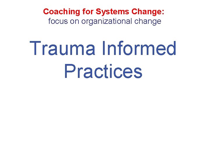 Coaching for Systems Change: focus on organizational change Trauma Informed Practices 