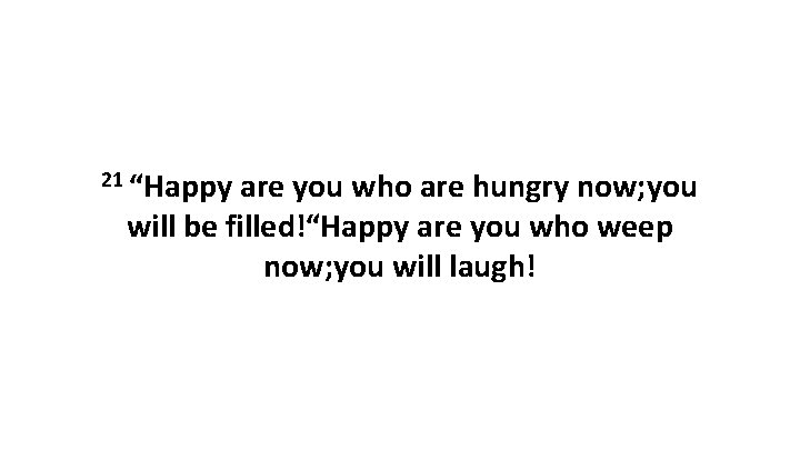 21 “Happy are you who are hungry now; you will be filled!“Happy are you